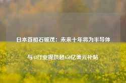 日本首相石破茂：未来十年将为半导体与AI行业提供超650亿美元补贴-第1张图片-拉菲红酒总代理加盟批发官网