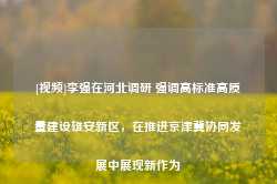 [视频]李强在河北调研 强调高标准高质量建设雄安新区，在推进京津冀协同发展中展现新作为-第1张图片-拉菲红酒总代理加盟批发官网