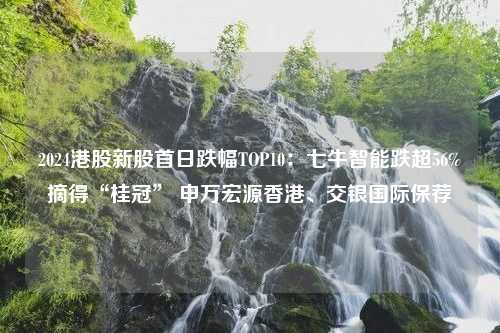 2024港股新股首日跌幅TOP10：七牛智能跌超56%摘得“桂冠” 申万宏源香港、交银国际保荐