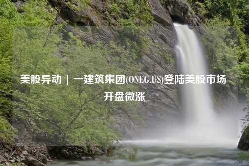 美股异动 | 一建筑集团(ONEG.US)登陆美股市场 开盘微涨