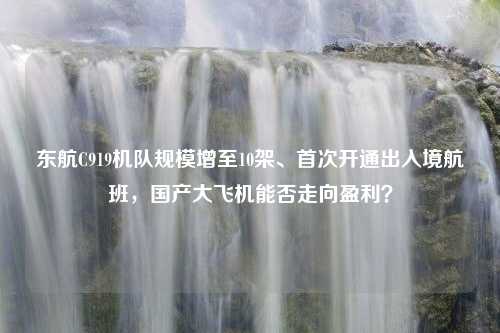 东航C919机队规模增至10架、首次开通出入境航班，国产大飞机能否走向盈利？