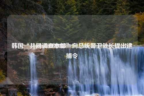 韩国“共同调查本部”向总统警卫处长提出逮捕令