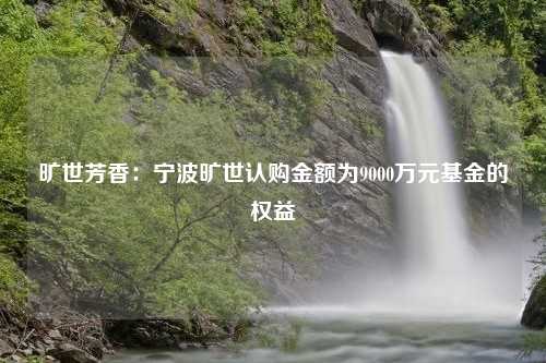 旷世芳香：宁波旷世认购金额为9000万元基金的权益