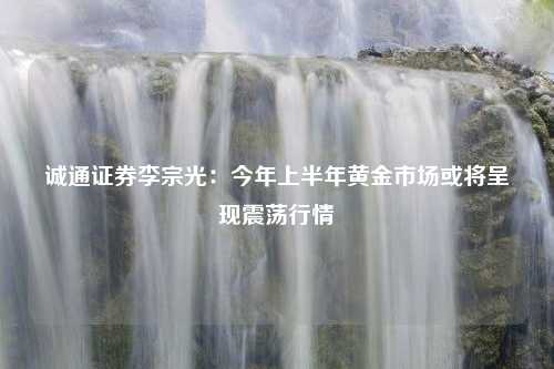 诚通证券李宗光：今年上半年黄金市场或将呈现震荡行情