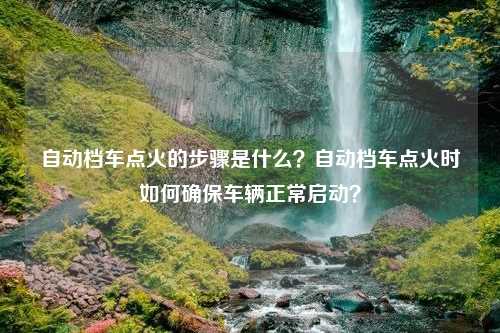 自动档车点火的步骤是什么？自动档车点火时如何确保车辆正常启动？