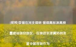 [视频]李强在河北调研 强调高标准高质量建设雄安新区，在推进京津冀协同发展中展现新作为