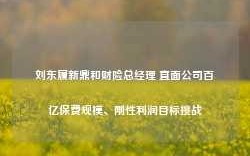 刘东履新鼎和财险总经理 直面公司百亿保费规模、刚性利润目标挑战