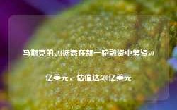 马斯克的xAI据悉在新一轮融资中筹资50亿美元，估值达500亿美元