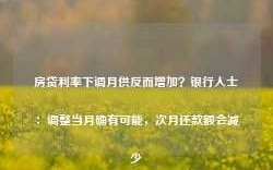 房贷利率下调月供反而增加？银行人士：调整当月确有可能，次月还款额会减少