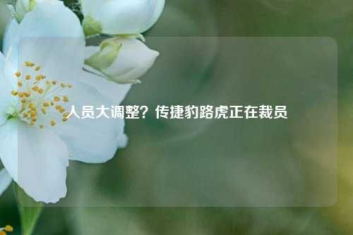 人员大调整？传捷豹路虎正在裁员