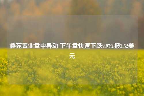 鑫苑置业盘中异动 下午盘快速下跌9.97%报3.52美元  第1张