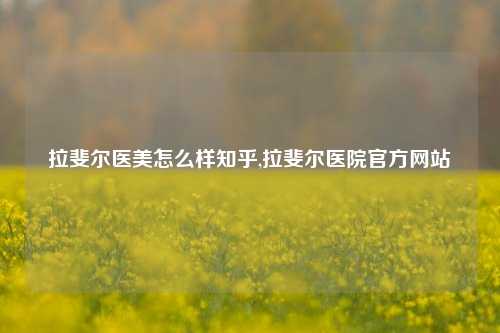 拉斐尔医美怎么样知乎,拉斐尔医院官方网站