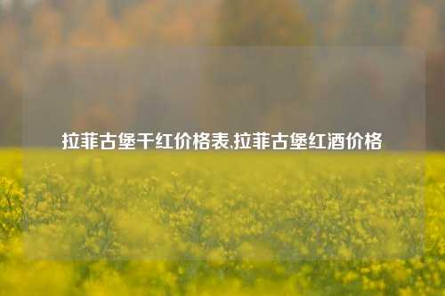 拉菲古堡干红价格表,拉菲古堡红酒价格