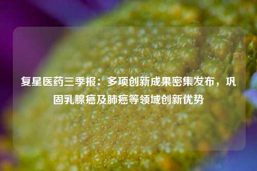 复星医药三季报：多项创新成果密集发布，巩固乳腺癌及肺癌等领域创新优势