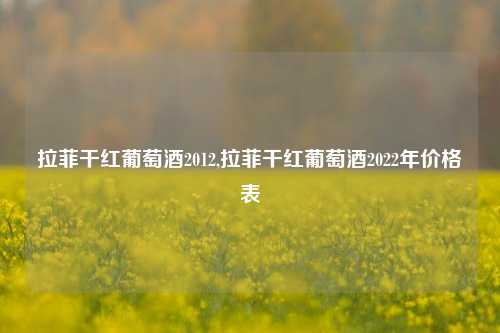 拉菲干红葡萄酒2012,拉菲干红葡萄酒2022年价格表  第1张