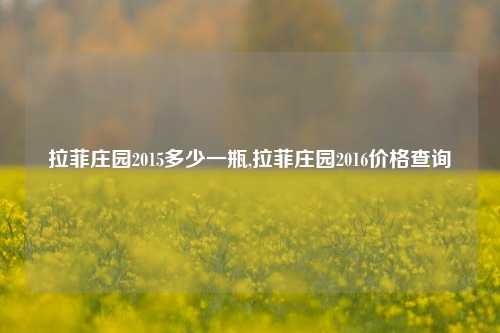 拉菲庄园2015多少一瓶,拉菲庄园2016价格查询  第1张