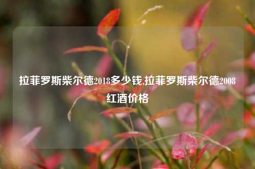 拉菲罗斯柴尔德2018多少钱,拉菲罗斯柴尔德2008红酒价格