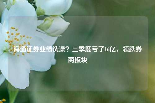 海通证券业绩洗澡？三季度亏了16亿，领跌券商板块  第1张