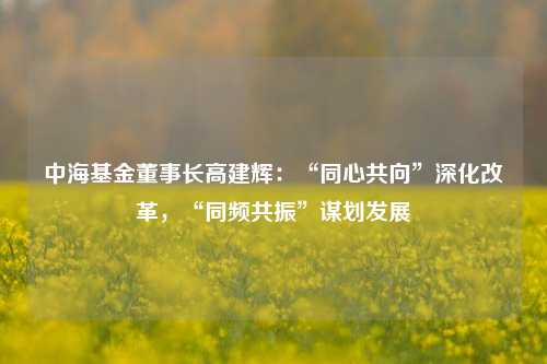 中海基金董事长高建辉：“同心共向”深化改革，“同频共振”谋划发展