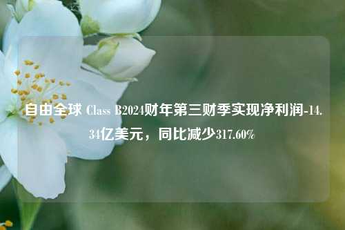 自由全球 Class B2024财年第三财季实现净利润-14.34亿美元，同比减少317.60%