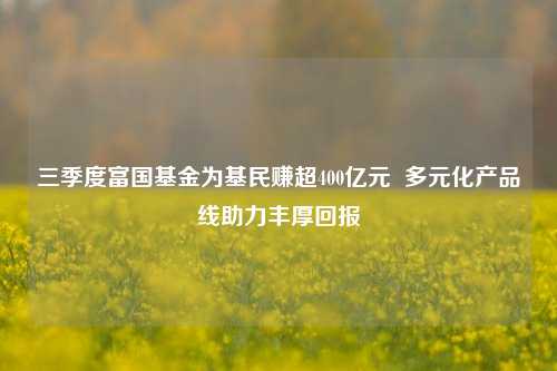 三季度富国基金为基民赚超400亿元  多元化产品线助力丰厚回报